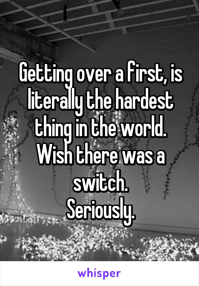 Getting over a first, is literally the hardest thing in the world.
Wish there was a switch.
Seriously.