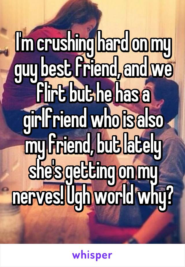 I'm crushing hard on my guy best friend, and we flirt but he has a girlfriend who is also my friend, but lately she's getting on my nerves! Ugh world why? 