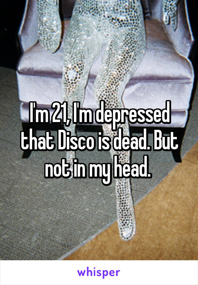 I'm 21, I'm depressed that Disco is dead. But not in my head. 