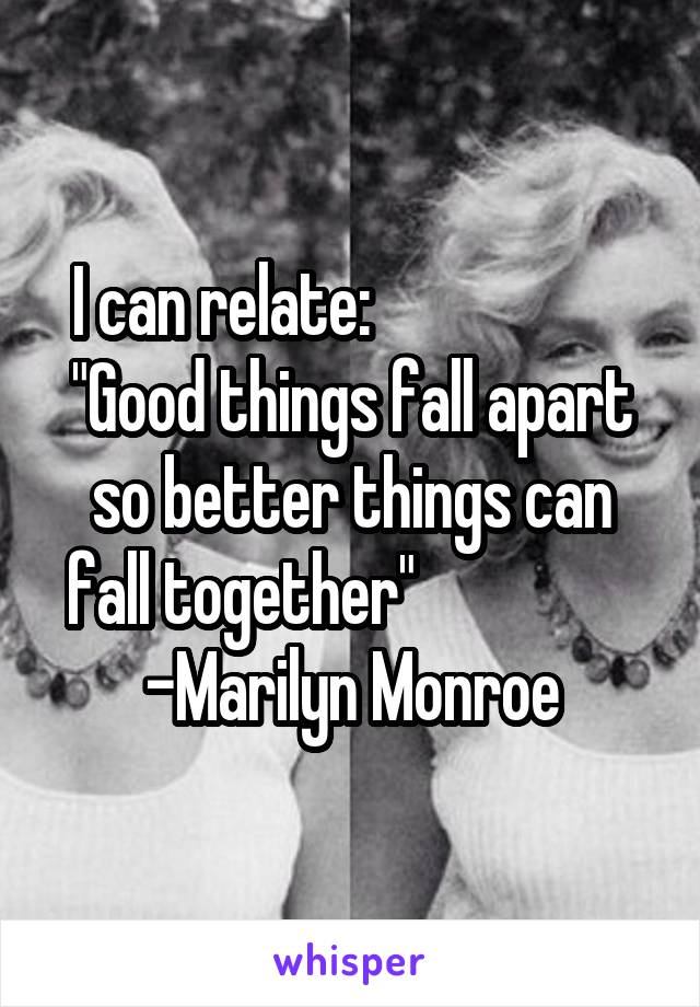 I can relate:                     "Good things fall apart so better things can fall together"                  -Marilyn Monroe