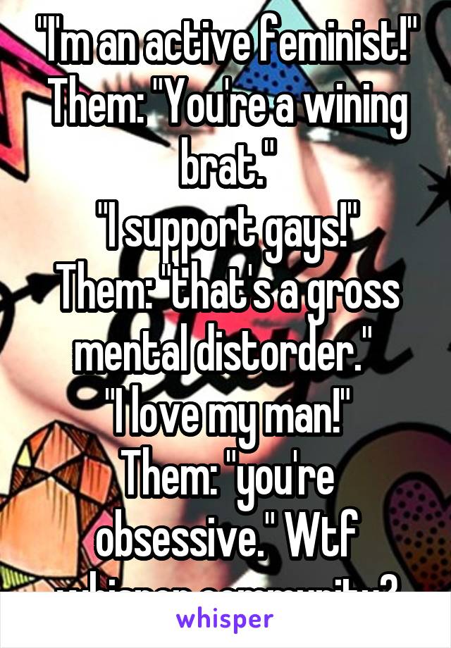 "I'm an active feminist!"
Them: "You're a wining brat."
"I support gays!"
Them: "that's a gross mental distorder." 
"I love my man!"
Them: "you're obsessive." Wtf whisper community?