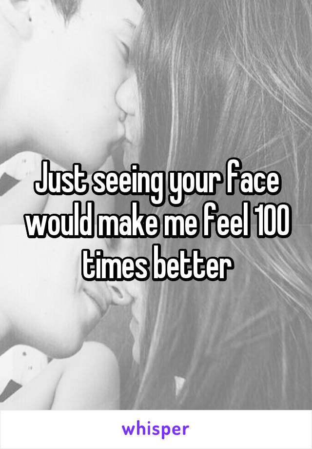 Just seeing your face would make me feel 100 times better