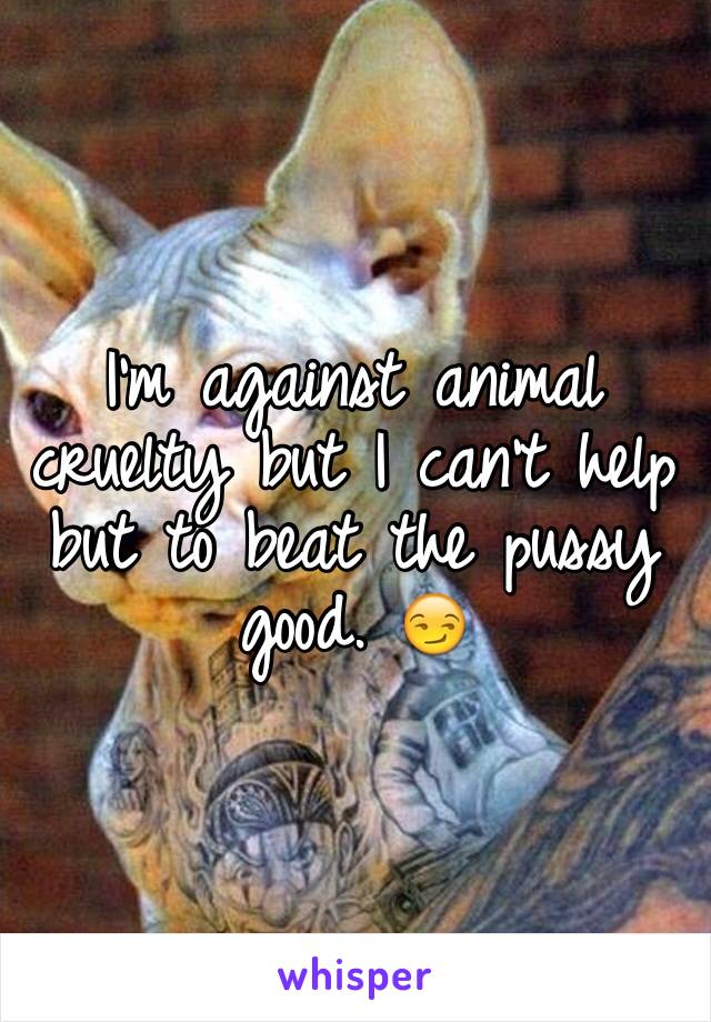 I'm against animal cruelty but I can't help but to beat the pussy good. 😏