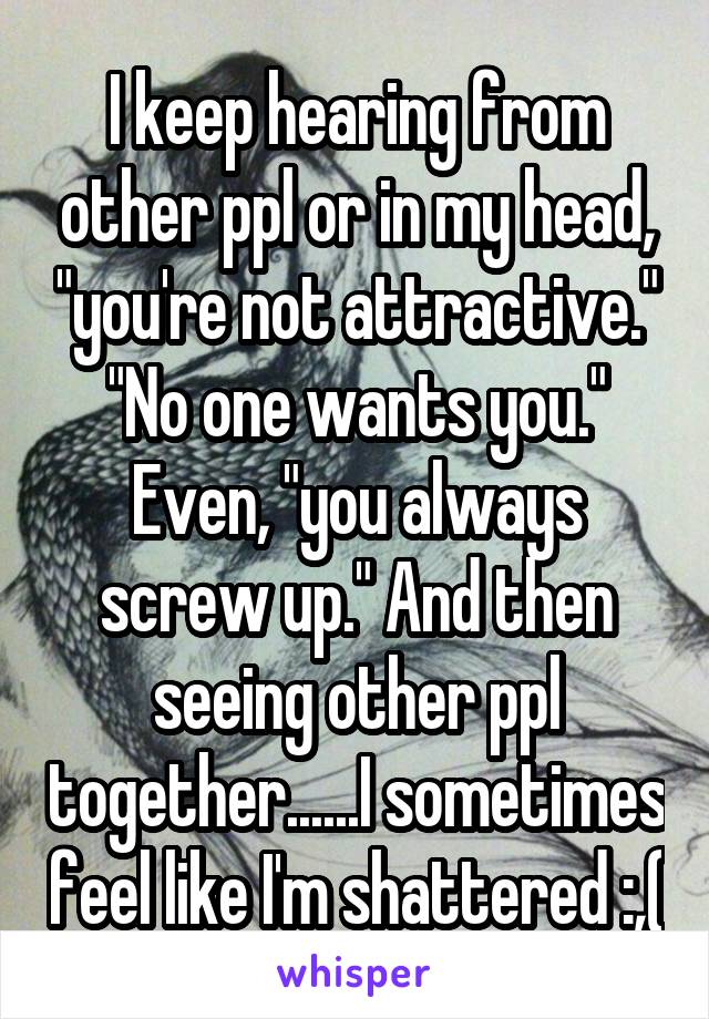 I keep hearing from other ppl or in my head, "you're not attractive." "No one wants you." Even, "you always screw up." And then seeing other ppl together......I sometimes feel like I'm shattered :,(