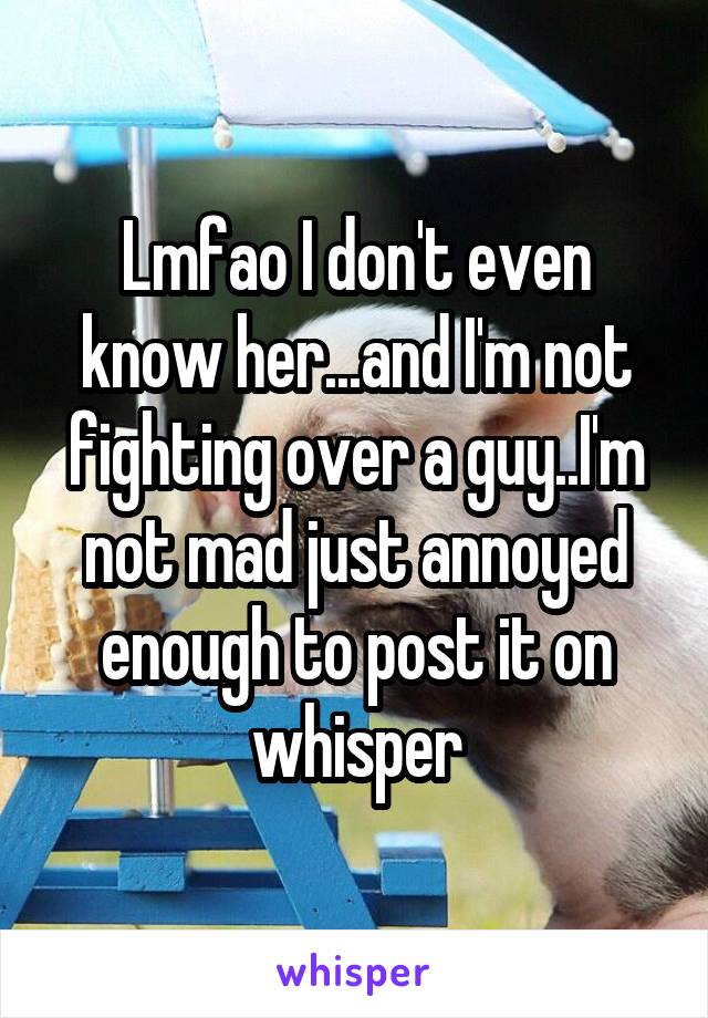 Lmfao I don't even know her...and I'm not fighting over a guy..I'm not mad just annoyed enough to post it on whisper