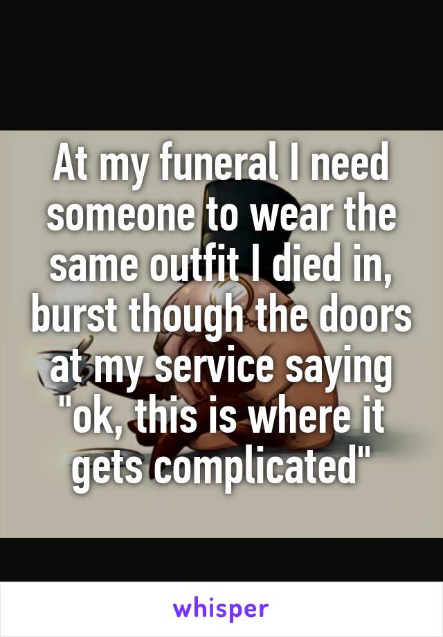 At my funeral I need someone to wear the same outfit I died in, burst though the doors at my service saying "ok, this is where it gets complicated"