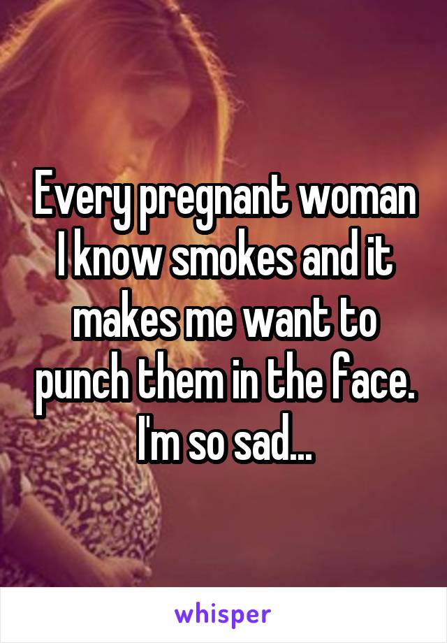 Every pregnant woman I know smokes and it makes me want to punch them in the face. I'm so sad...