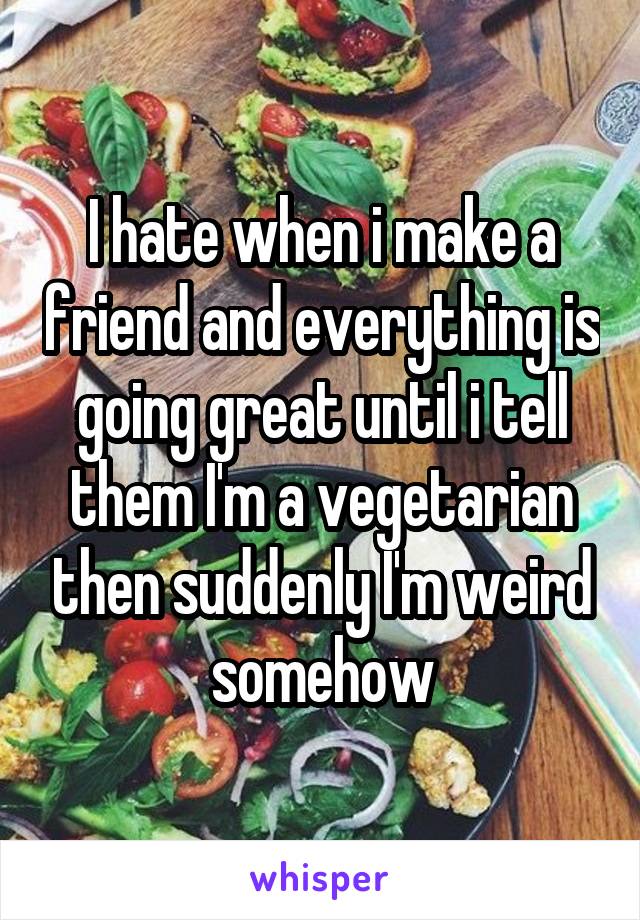 I hate when i make a friend and everything is going great until i tell them I'm a vegetarian then suddenly I'm weird somehow