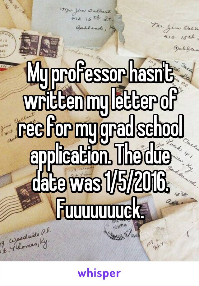 My professor hasn't written my letter of rec for my grad school application. The due date was 1/5/2016. Fuuuuuuuck.