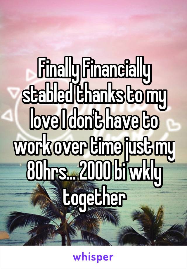 Finally Financially stabled thanks to my love I don't have to work over time just my 80hrs... 2000 bi wkly together