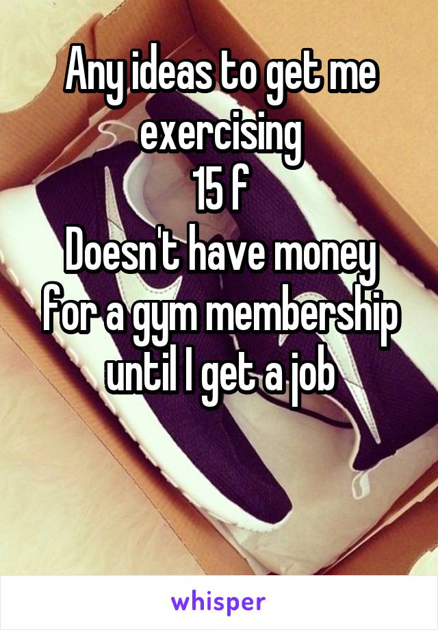 Any ideas to get me exercising
15 f
Doesn't have money for a gym membership until I get a job


