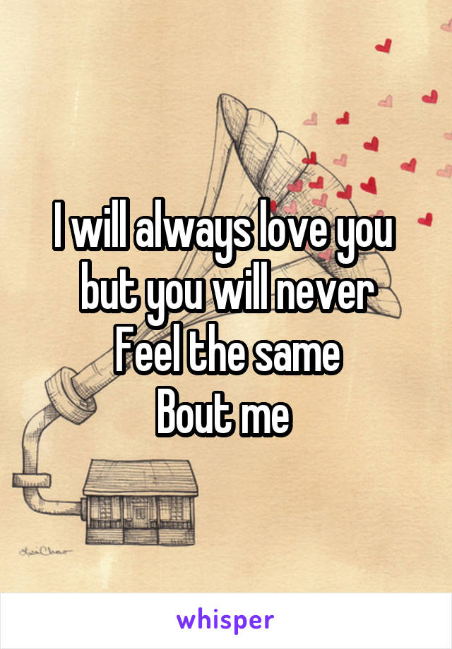 I will always love you 
but you will never
Feel the same
Bout me 