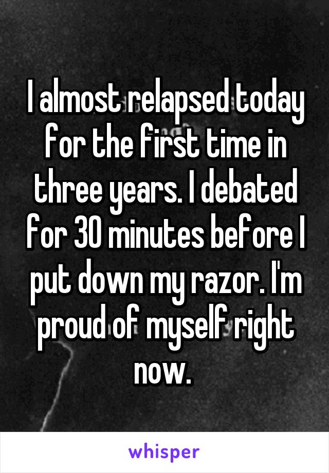 I almost relapsed today for the first time in three years. I debated for 30 minutes before I put down my razor. I'm proud of myself right now. 