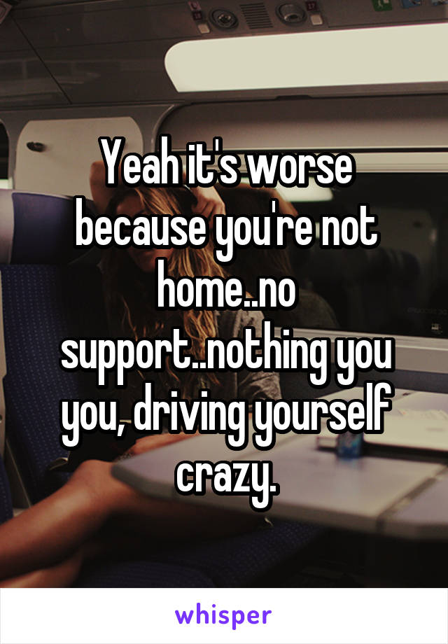 Yeah it's worse because you're not home..no support..nothing you you, driving yourself crazy.