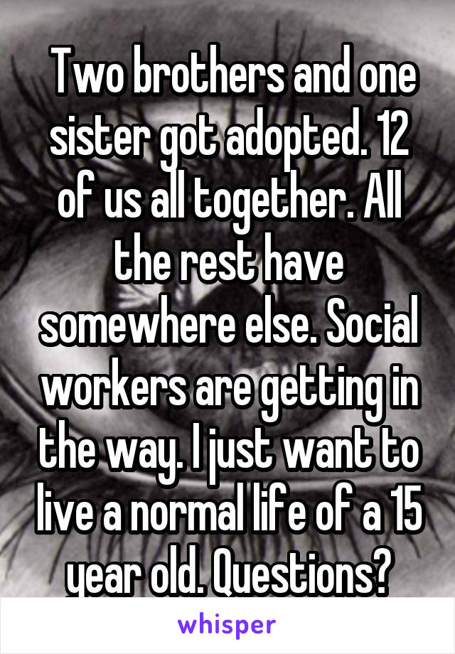  Two brothers and one sister got adopted. 12 of us all together. All the rest have somewhere else. Social workers are getting in the way. I just want to live a normal life of a 15 year old. Questions?