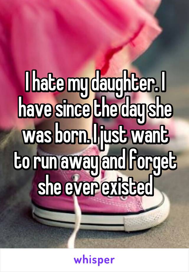 I hate my daughter. I have since the day she was born. I just want to run away and forget she ever existed