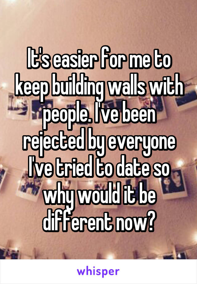 It's easier for me to keep building walls with people. I've been rejected by everyone I've tried to date so why would it be different now?