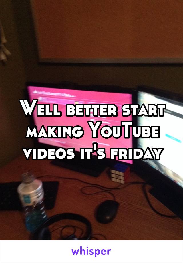 Well better start making YouTube videos it's friday