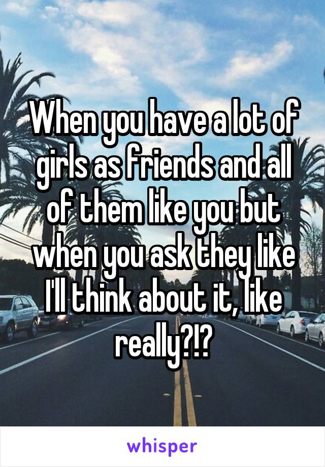 When you have a lot of girls as friends and all of them like you but when you ask they like I'll think about it, like really?!?