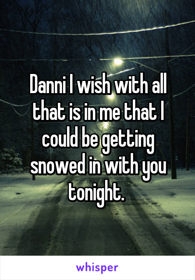 Danni I wish with all that is in me that I could be getting snowed in with you tonight. 