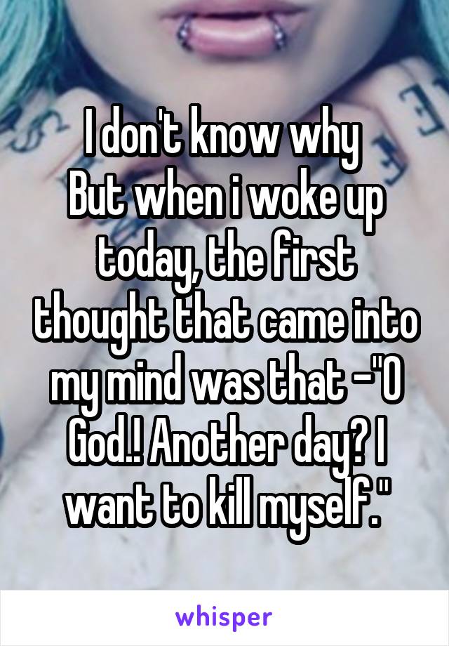 I don't know why 
But when i woke up today, the first thought that came into my mind was that -"O God.! Another day? I want to kill myself."