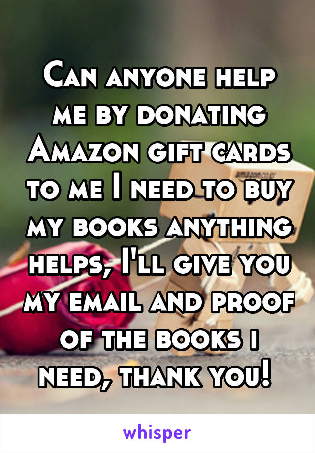 Can anyone help me by donating Amazon gift cards to me I need to buy my books anything helps, I'll give you my email and proof of the books i need, thank you! 