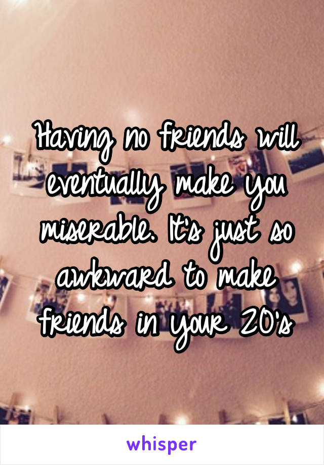 Having no friends will eventually make you miserable. It's just so awkward to make friends in your 20's