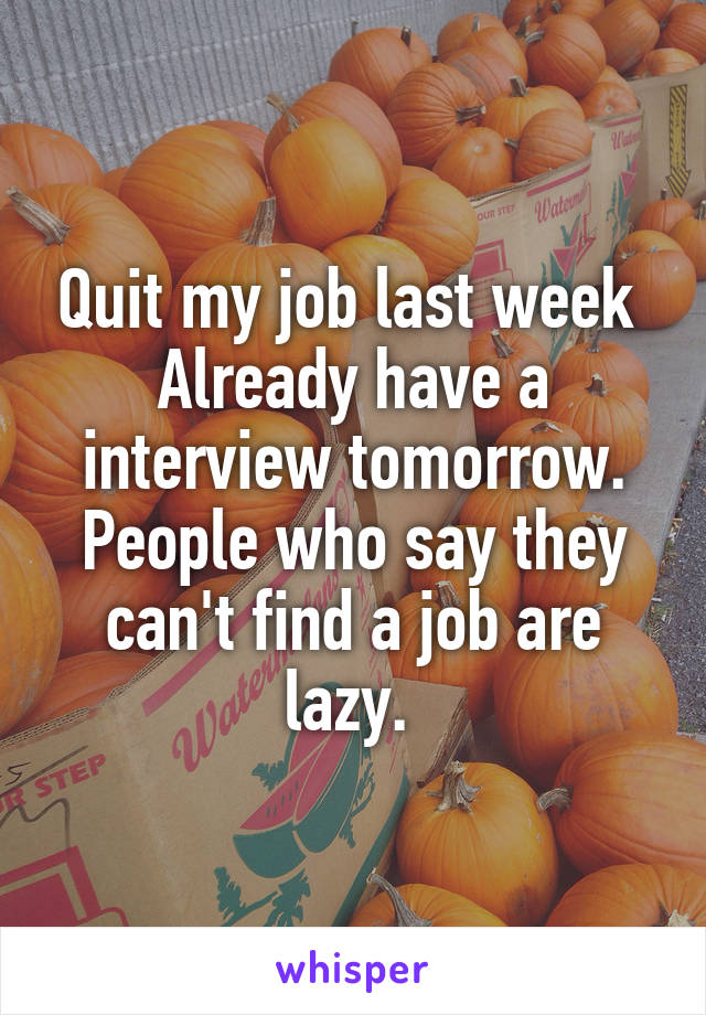 Quit my job last week 
Already have a interview tomorrow. People who say they can't find a job are lazy. 