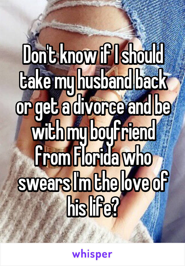 Don't know if I should take my husband back or get a divorce and be with my boyfriend from Florida who swears I'm the love of his life?