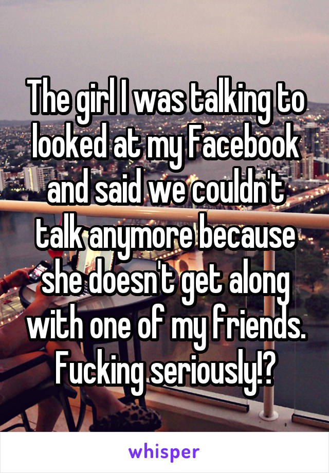 The girl I was talking to looked at my Facebook and said we couldn't talk anymore because she doesn't get along with one of my friends. Fucking seriously!?