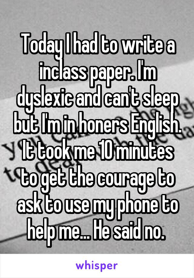 Today I had to write a inclass paper. I'm dyslexic and can't sleep but I'm in honers English. It took me 10 minutes to get the courage to ask to use my phone to help me... He said no. 