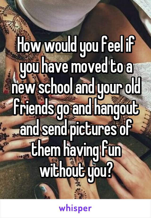 How would you feel if you have moved to a new school and your old friends go and hangout and send pictures of them having fun without you?