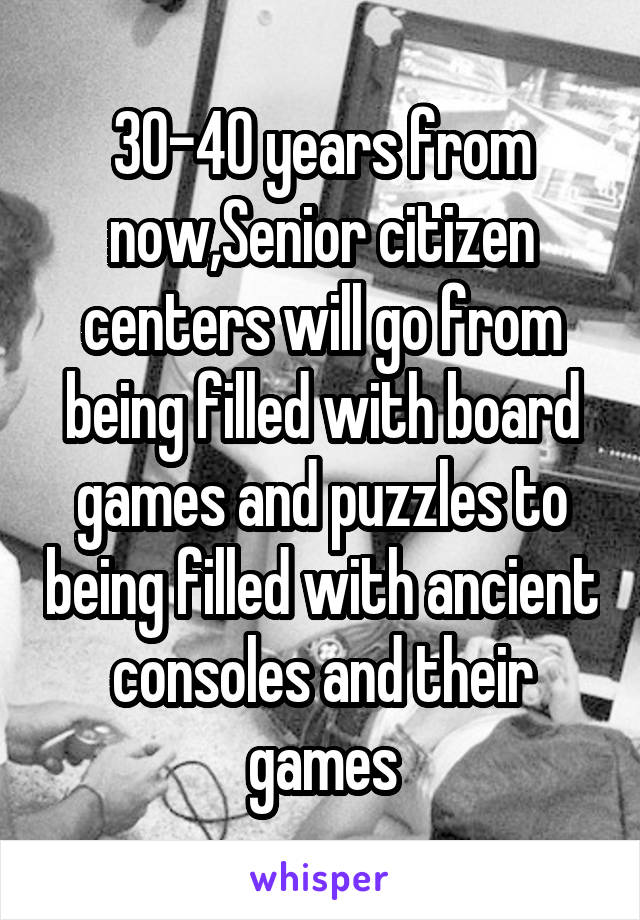 30-40 years from now,Senior citizen centers will go from being filled with board games and puzzles to being filled with ancient consoles and their games