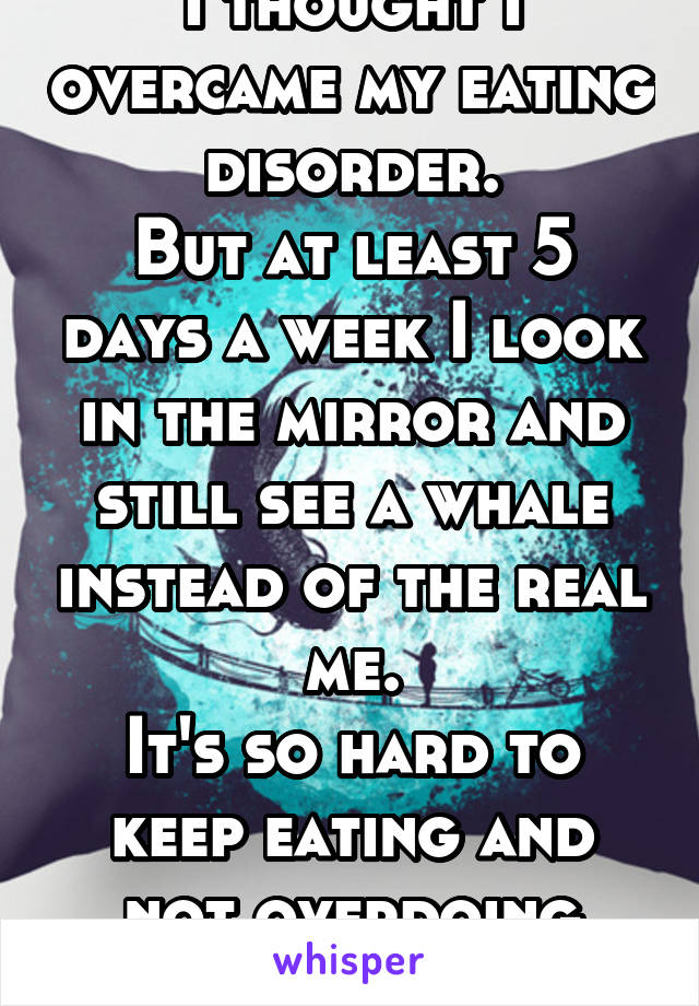 I thought I overcame my eating disorder.
But at least 5 days a week I look in the mirror and still see a whale instead of the real me.
It's so hard to keep eating and not overdoing sports