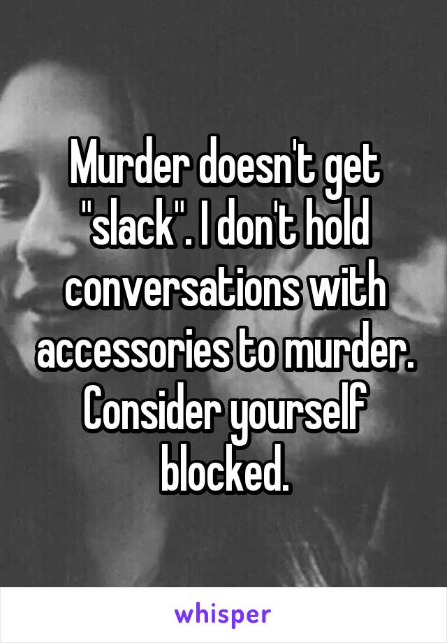 Murder doesn't get "slack". I don't hold conversations with accessories to murder. Consider yourself blocked.