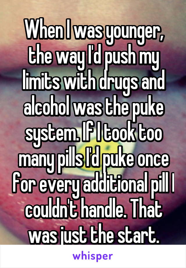 When I was younger, the way I'd push my limits with drugs and alcohol was the puke system. If I took too many pills I'd puke once for every additional pill I couldn't handle. That was just the start.