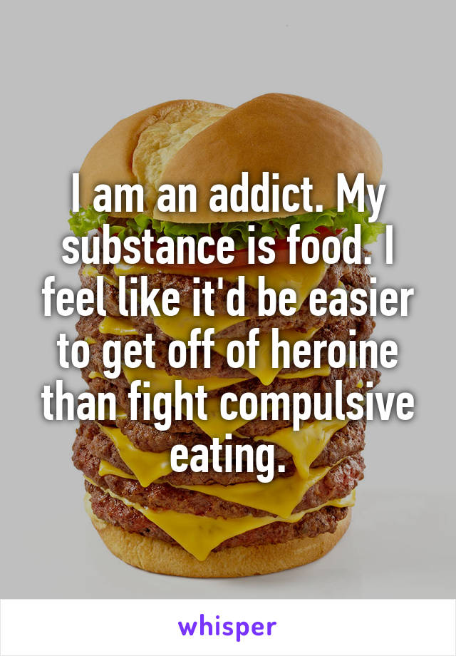 I am an addict. My substance is food. I feel like it'd be easier to get off of heroine than fight compulsive eating.