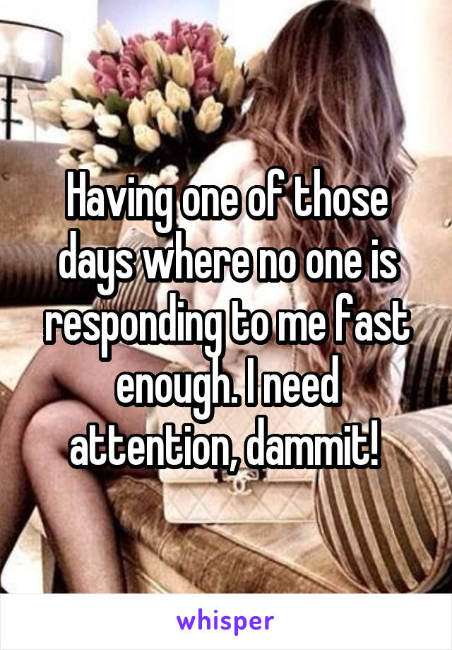 Having one of those days where no one is responding to me fast enough. I need attention, dammit! 