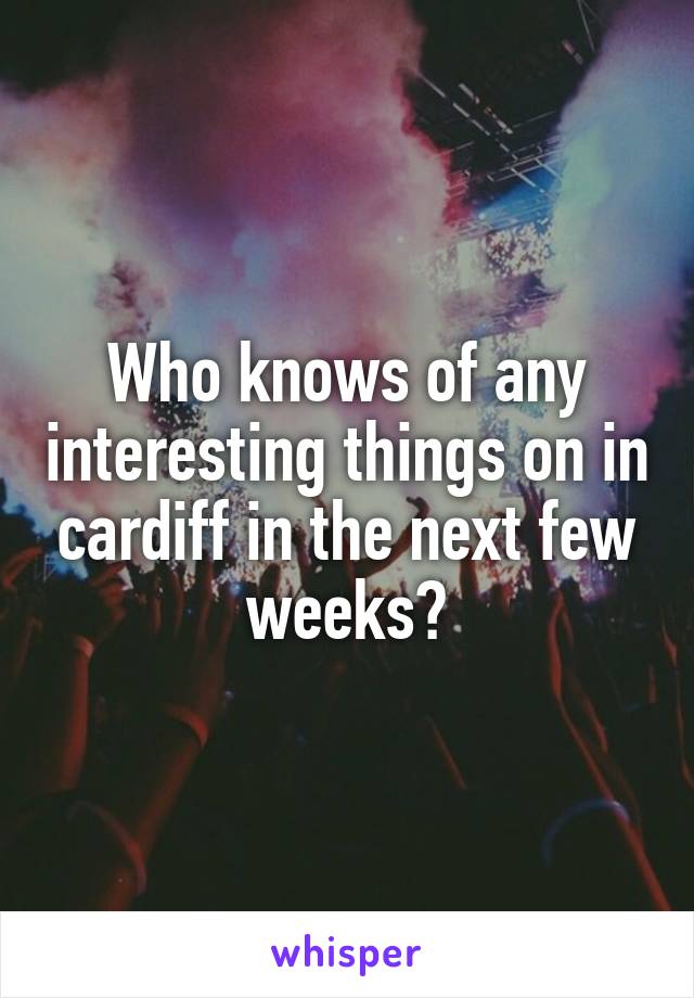 Who knows of any interesting things on in cardiff in the next few weeks?