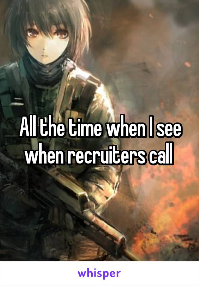 All the time when I see when recruiters call 