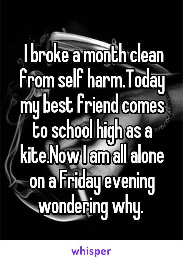  I broke a month clean from self harm.Today my best friend comes to school high as a kite.Now I am all alone on a Friday evening wondering why. 