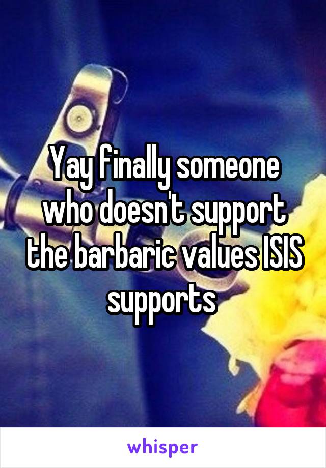 Yay finally someone who doesn't support the barbaric values ISIS supports 