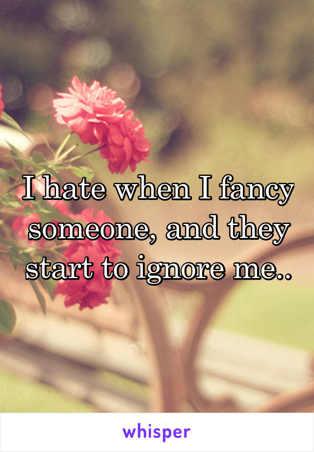 I hate when I fancy someone, and they start to ignore me..