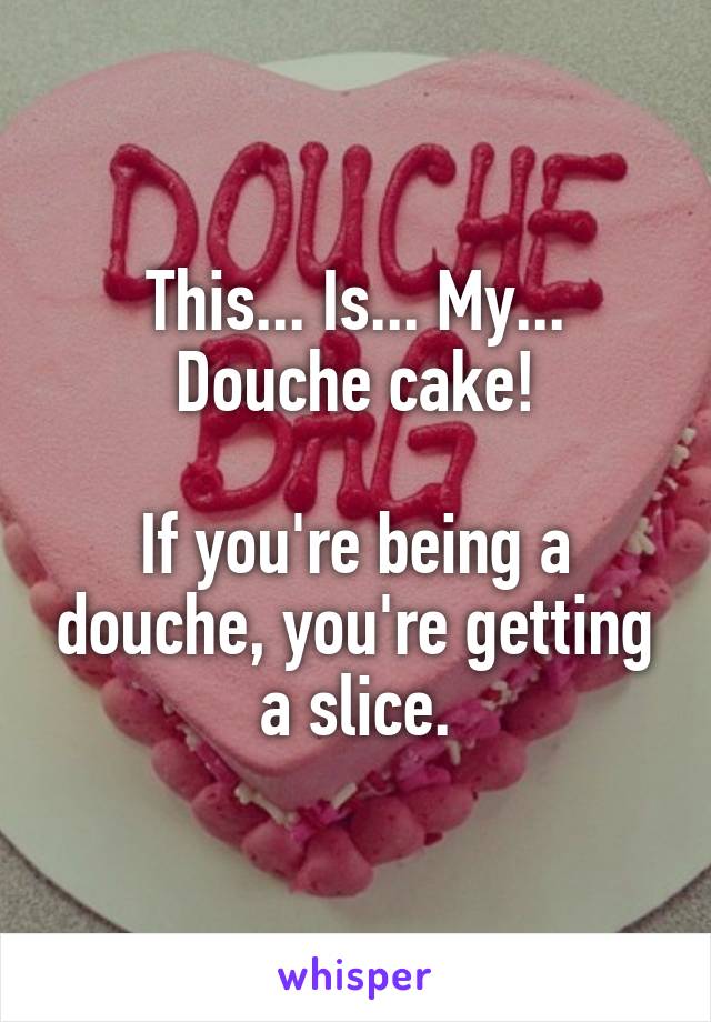 This... Is... My... Douche cake!

If you're being a douche, you're getting a slice.