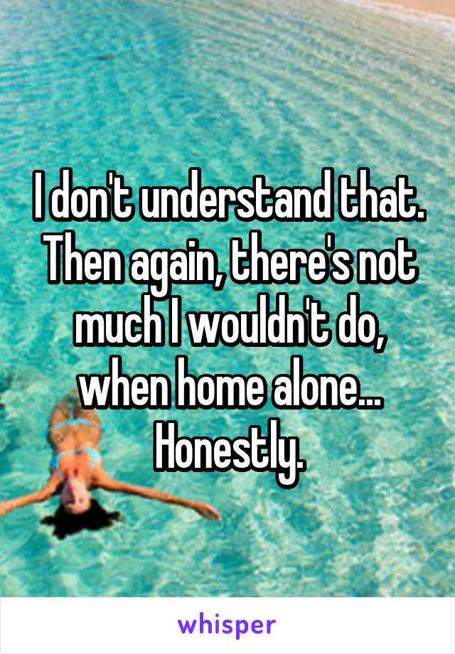 I don't understand that. Then again, there's not much I wouldn't do, when home alone... Honestly.