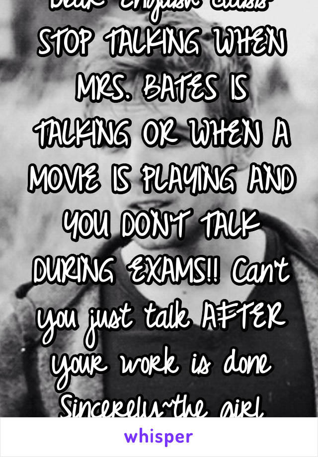 Dear English class: STOP TALKING WHEN MRS. BATES IS TALKING OR WHEN A MOVIE IS PLAYING AND YOU DON'T TALK DURING EXAMS!! Can't you just talk AFTER your work is done
Sincerely~the girl that never talks