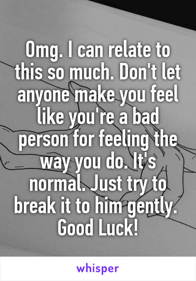 Omg. I can relate to this so much. Don't let anyone make you feel like you're a bad person for feeling the way you do. It's normal. Just try to break it to him gently. 
Good Luck!