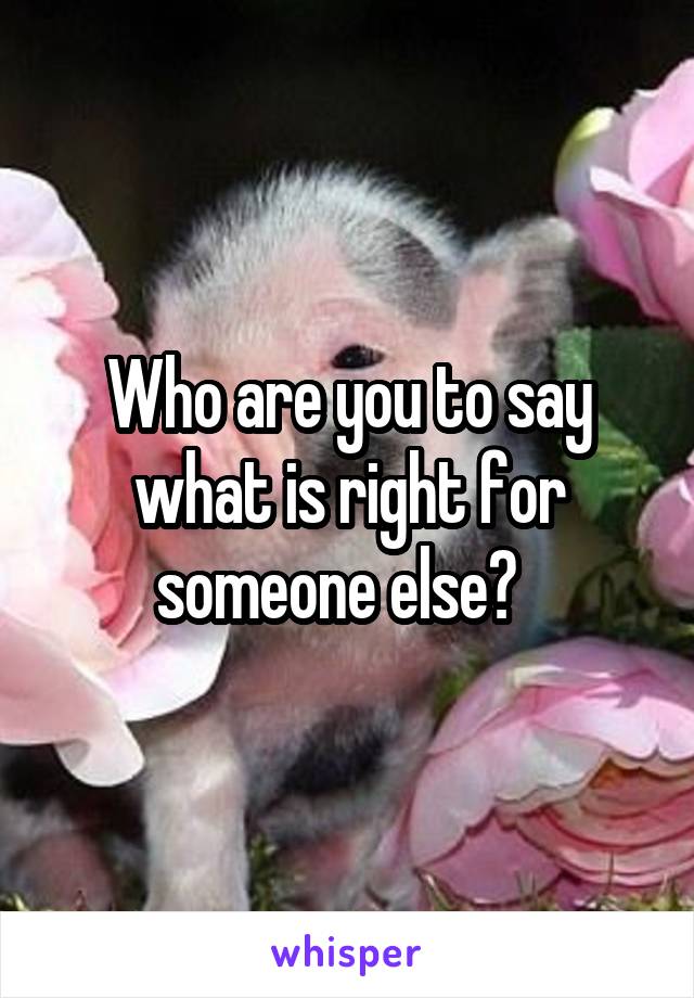 Who are you to say what is right for someone else?  