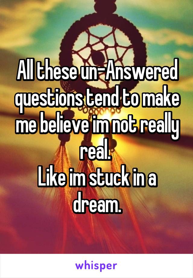 All these un-Answered questions tend to make me believe im not really real. 
Like im stuck in a dream.