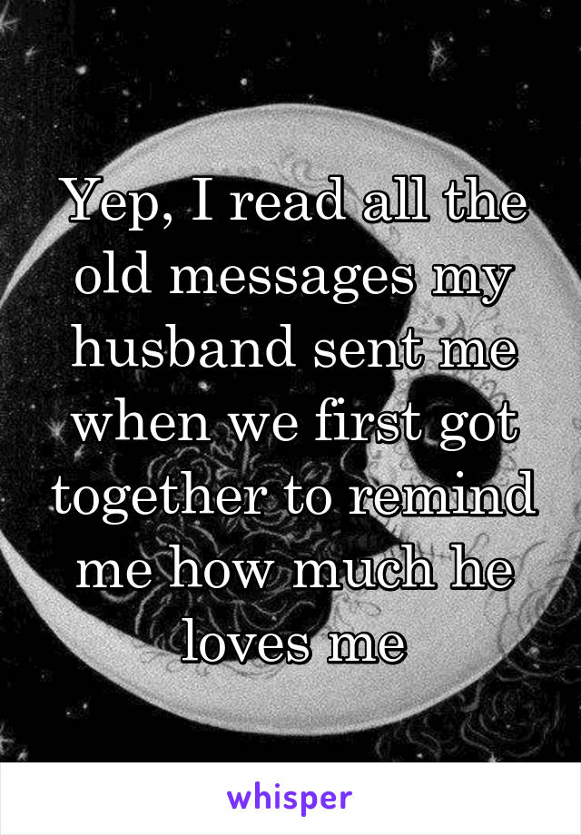 Yep, I read all the old messages my husband sent me when we first got together to remind me how much he loves me